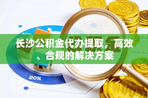 威县长沙公积金代办提取，高效、合规的解决方案