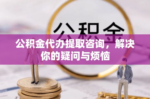 威县公积金代办提取咨询，解决你的疑问与烦恼