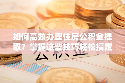 威县如何高效办理住房公积金提取？掌握这些技巧轻松搞定