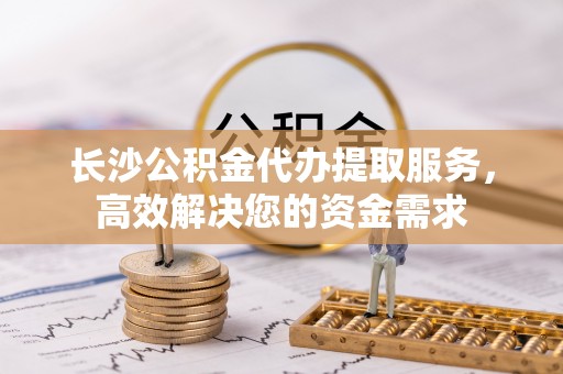 威县长沙公积金代办提取服务，高效解决您的资金需求
