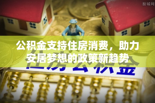 威县公积金支持住房消费，助力安居梦想的政策新趋势