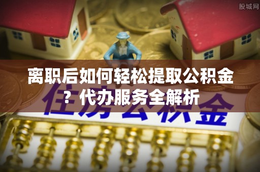 威县离职后如何轻松提取公积金？代办服务全解析