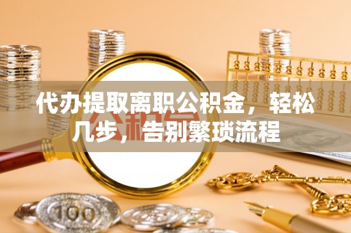 威县代办提取离职公积金，轻松几步，告别繁琐流程