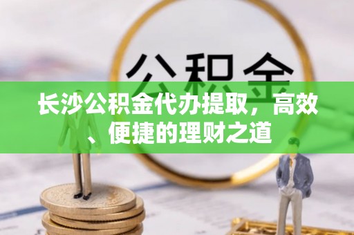 威县长沙公积金代办提取，高效、便捷的理财之道