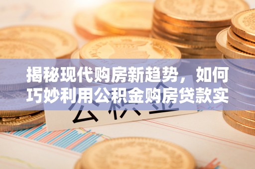 威县揭秘现代购房新趋势，如何巧妙利用公积金购房贷款实现梦想家园