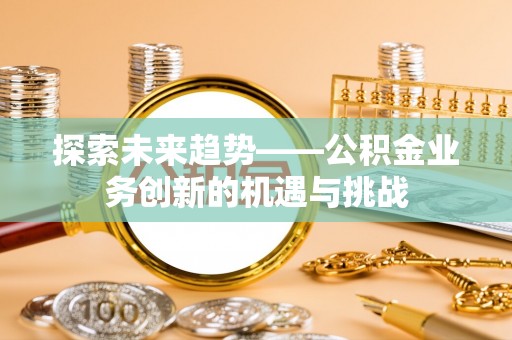 威县探索未来趋势——公积金业务创新的机遇与挑战