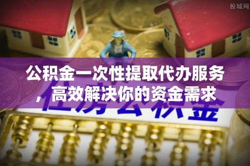 威县公积金一次性提取代办服务，高效解决你的资金需求
