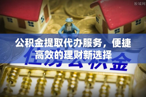 威县公积金提取代办服务，便捷高效的理财新选择