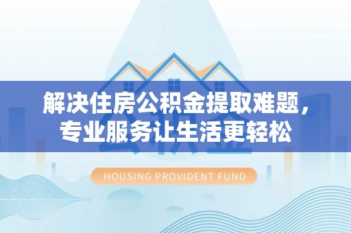 威县解决住房公积金提取难题，专业服务让生活更轻松