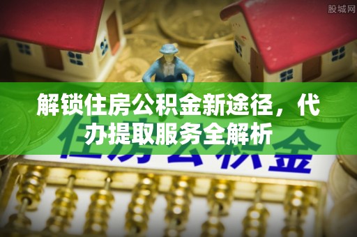 威县解锁住房公积金新途径，代办提取服务全解析