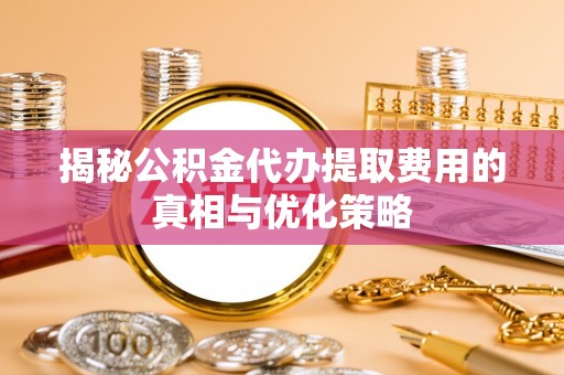 威县揭秘公积金代办提取费用的真相与优化策略