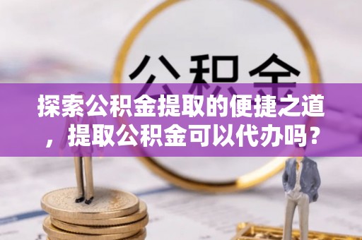威县探索公积金提取的便捷之道，提取公积金可以代办吗？