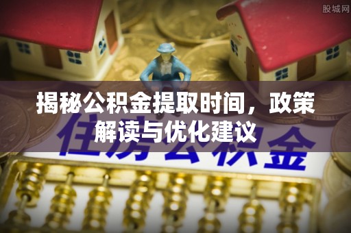 威县揭秘公积金提取时间，政策解读与优化建议