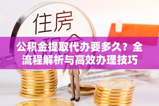 威县公积金提取代办要多久？全流程解析与高效办理技巧