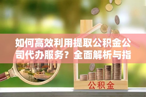 威县如何高效利用提取公积金公司代办服务？全面解析与指南
