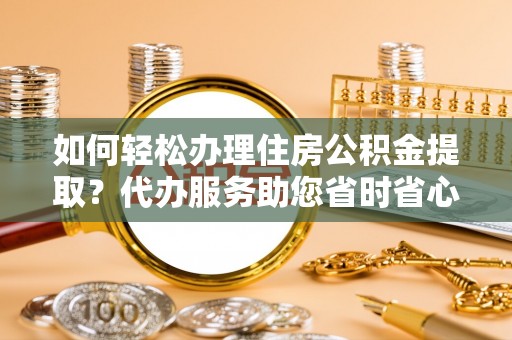 威县如何轻松办理住房公积金提取？代办服务助您省时省心