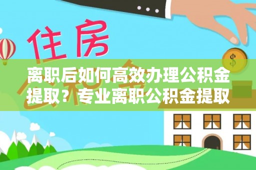 威县离职后如何高效办理公积金提取？专业离职公积金提取代办服务详解