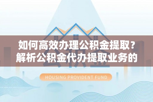 威县如何高效办理公积金提取？解析公积金代办提取业务的全流程