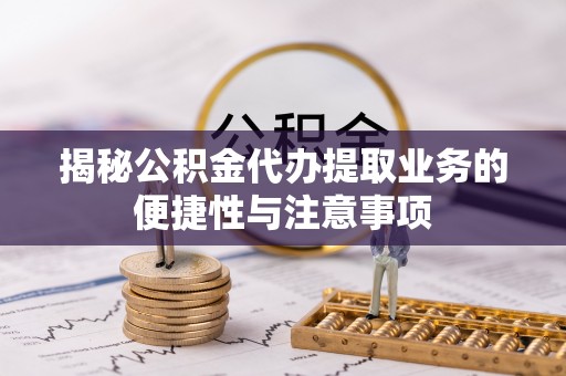 威县揭秘公积金代办提取业务的便捷性与注意事项