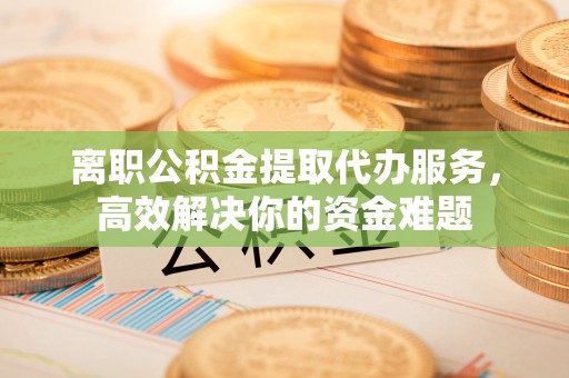 威县离职公积金提取代办服务，高效解决你的资金难题
