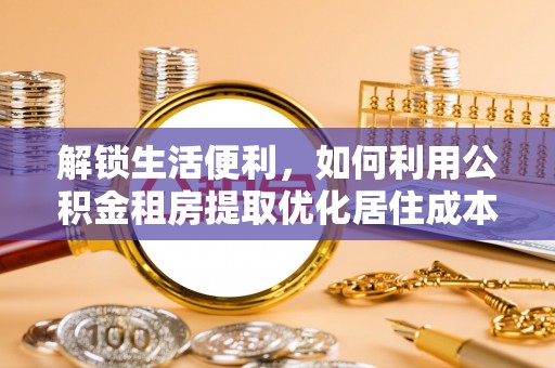 威县解锁生活便利，如何利用公积金租房提取优化居住成本
