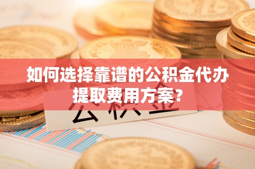 威县如何选择靠谱的公积金代办提取费用方案？
