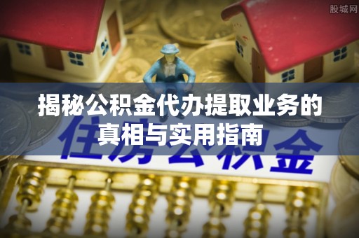 威县揭秘公积金代办提取业务的真相与实用指南