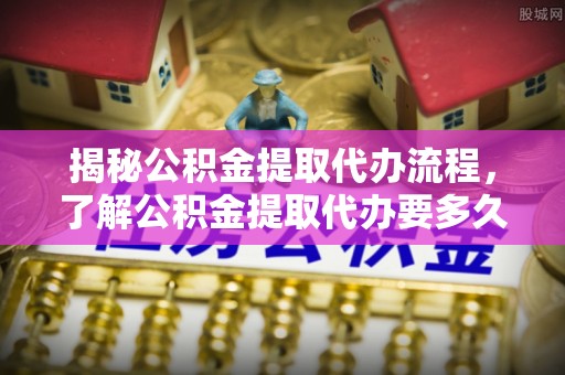 威县揭秘公积金提取代办流程，了解公积金提取代办要多久不再迷茫
