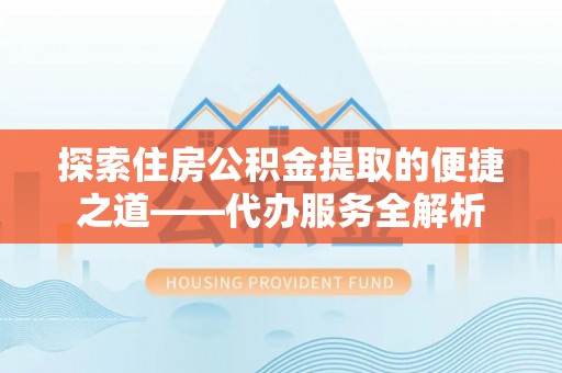 威县探索住房公积金提取的便捷之道——代办服务全解析