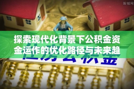 威县探索现代化背景下公积金资金运作的优化路径与未来趋势