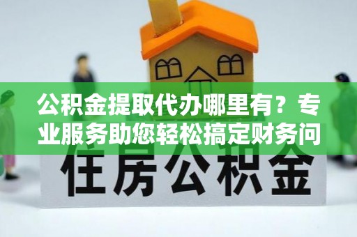 威县公积金提取代办哪里有？专业服务助您轻松搞定财务问题