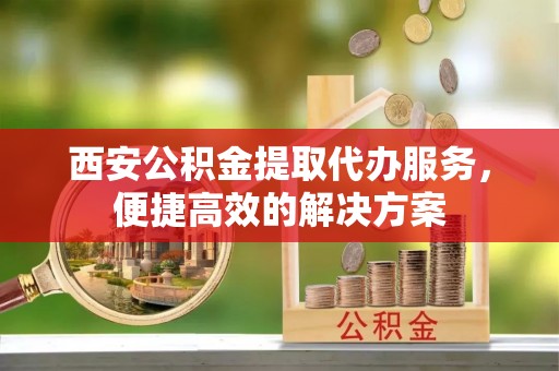 威县西安公积金提取代办服务，便捷高效的解决方案