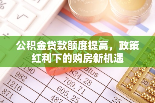 威县公积金贷款额度提高，政策红利下的购房新机遇