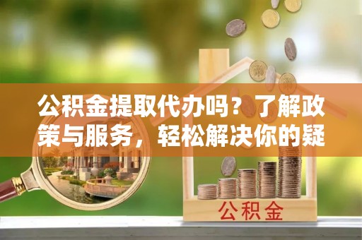 威县公积金提取代办吗？了解政策与服务，轻松解决你的疑问