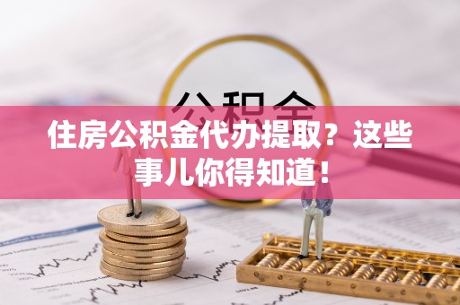 威县住房公积金代办提取？这些事儿你得知道！