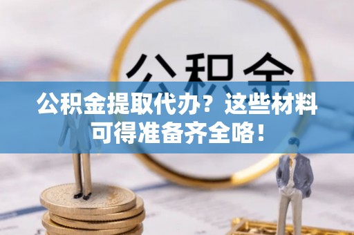 威县公积金提取代办？这些材料可得准备齐全咯！