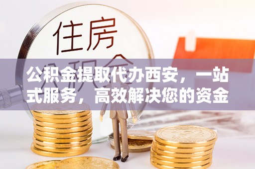 威县公积金提取代办西安，一站式服务，高效解决您的资金需求
