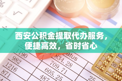 威县西安公积金提取代办服务，便捷高效，省时省心