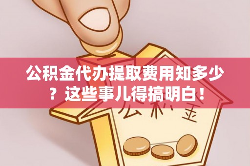 威县公积金代办提取费用知多少？这些事儿得搞明白！