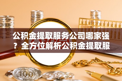 威县公积金提取服务公司哪家强？全方位解析公积金提取服务公司的那些事儿