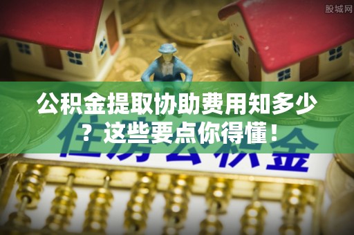 威县公积金提取协助费用知多少？这些要点你得懂！