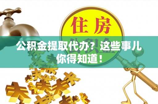 威县公积金提取代办？这些事儿你得知道！