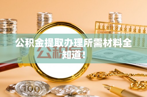 威县公积金提取办理所需材料全知道！