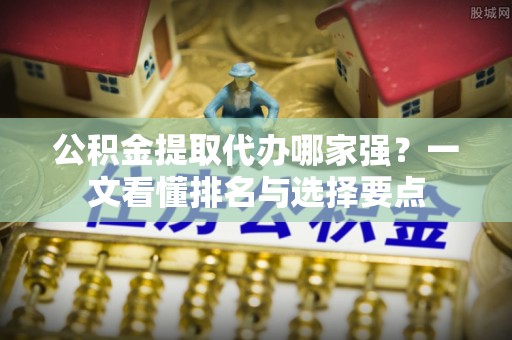 威县公积金提取代办哪家强？一文看懂排名与选择要点