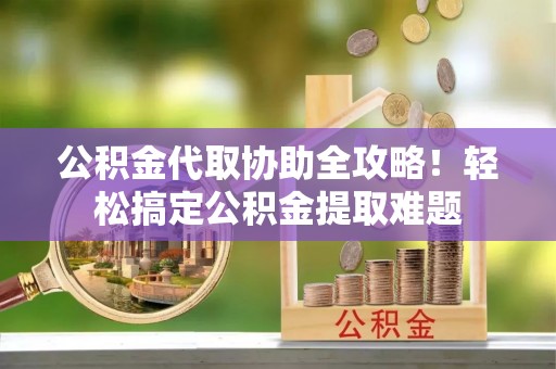 威县公积金代取协助全攻略！轻松搞定公积金提取难题