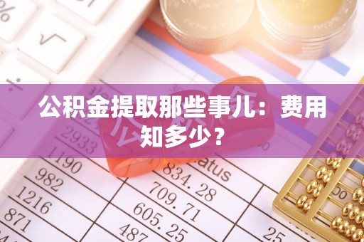 威县公积金提取那些事儿：费用知多少？