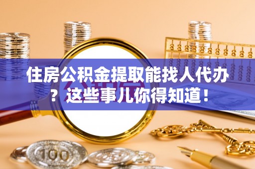 威县住房公积金提取能找人代办？这些事儿你得知道！