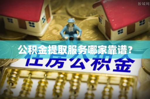 威县公积金提取服务哪家靠谱？