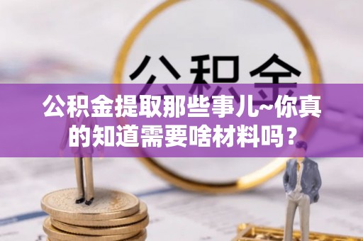 威县公积金提取那些事儿~你真的知道需要啥材料吗？