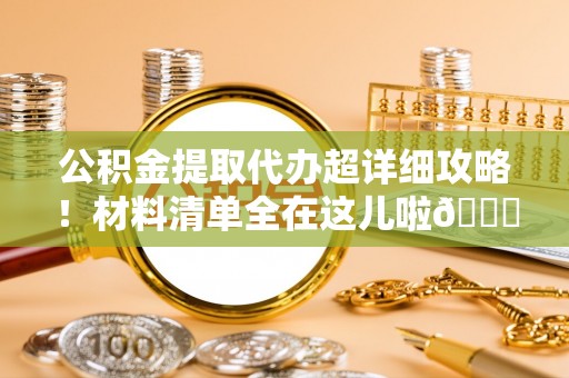 威县公积金提取代办超详细攻略！材料清单全在这儿啦😎